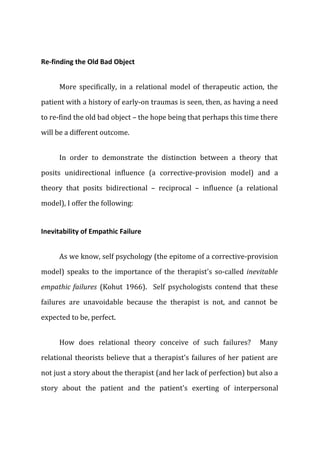Re-finding the Old Bad Object
More specifically, in a relational model of therapeutic action, the
patient with a history of early-on traumas is seen, then, as having a need
to re-find the old bad object – the hope being that perhaps this time there
will be a different outcome.
In order to demonstrate the distinction between a theory that
posits unidirectional influence (a corrective-provision model) and a
theory that posits bidirectional – reciprocal – influence (a relational
model), I offer the following:
Inevitability of Empathic Failure
As we know, self psychology (the epitome of a corrective-provision
model) speaks to the importance of the therapist's so-called inevitable
empathic failures (Kohut 1966). Self psychologists contend that these
failures are unavoidable because the therapist is not, and cannot be
expected to be, perfect.
How does relational theory conceive of such failures? Many
relational theorists believe that a therapist's failures of her patient are
not just a story about the therapist (and her lack of perfection) but also a
story about the patient and the patient's exerting of interpersonal
 