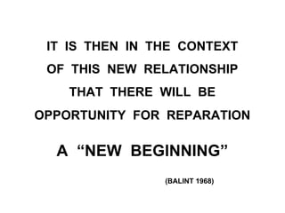 IT IS THEN IN THE CONTEXT
OF THIS NEW RELATIONSHIP
THAT THERE WILL BE
OPPORTUNITY FOR REPARATION
A “NEW BEGINNING”
(BALINT 1968)
 