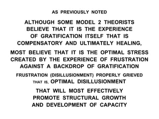 AS PREVIOUSLY NOTED
ALTHOUGH SOME MODEL 2 THEORISTS
BELIEVE THAT IT IS THE EXPERIENCE
OF GRATIFICATION ITSELF THAT IS
COMPENSATORY AND ULTIMATELY HEALING,
MOST BELIEVE THAT IT IS THE OPTIMAL STRESS
CREATED BY THE EXPERIENCE OF FRUSTRATION
AGAINST A BACKDROP OF GRATIFICATION
FRUSTRATION (DISILLUSIONMENT) PROPERLY GRIEVED
THAT IS, OPTIMAL DISILLUSIONMENT
THAT WILL MOST EFFECTIVELY
PROMOTE STRUCTURAL GROWTH
AND DEVELOPMENT OF CAPACITY
 