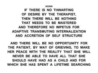 AGAIN
IF THERE IS NO THWARTING
OF DESIRE BY THE THERAPIST,
THEN THERE WILL BE NOTHING
THAT NEEDS TO BE MASTERED
AND THEREFORE NO IMPETUS FOR
ADAPTIVE TRANSMUTING INTERNALIZATION
AND ACCRETION OF SELF STRUCTURE
AND THERE WILL BE NO OPPORTUNITY FOR
THE PATIENT, BY WAY OF GRIEVING, TO MAKE
HER PEACE WITH THE REALITY THAT SHE WILL
NEVER BE ABLE TO HAVE ALL THAT SHE
SHOULD HAVE HAD AS A CHILD AND FOR
WHICH SHE HAS SPENT A LIFETIME SEARCHING
 