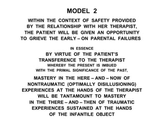 MODEL 2
WITHIN THE CONTEXT OF SAFETY PROVIDED
BY THE RELATIONSHIP WITH HER THERAPIST,
THE PATIENT WILL BE GIVEN AN OPPORTUNITY
TO GRIEVE THE EARLY – ON PARENTAL FAILURES
IN ESSENCE
BY VIRTUE OF THE PATIENT’S
TRANSFERENCE TO THE THERAPIST
WHEREBY THE PRESENT IS IMBUED
WITH THE PRIMAL SIGNIFICANCE OF THE PAST,
MASTERY IN THE HERE – AND – NOW OF
NONTRAUMATIC (OPTIMALLY DISILLUSIONING)
EXPERIENCES AT THE HANDS OF THE THERAPIST
WILL BE TANTAMOUNT TO MASTERY
IN THE THERE – AND – THEN OF TRAUMATIC
EXPERIENCES SUSTAINED AT THE HANDS
OF THE INFANTILE OBJECT
 