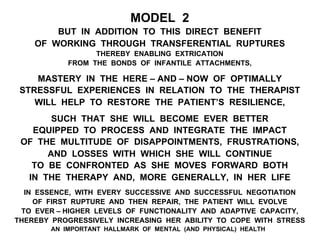 MODEL 2
BUT IN ADDITION TO THIS DIRECT BENEFIT
OF WORKING THROUGH TRANSFERENTIAL RUPTURES
THEREBY ENABLING EXTRICATION
FROM THE BONDS OF INFANTILE ATTACHMENTS,
MASTERY IN THE HERE – AND – NOW OF OPTIMALLY
STRESSFUL EXPERIENCES IN RELATION TO THE THERAPIST
WILL HELP TO RESTORE THE PATIENT’S RESILIENCE,
SUCH THAT SHE WILL BECOME EVER BETTER
EQUIPPED TO PROCESS AND INTEGRATE THE IMPACT
OF THE MULTITUDE OF DISAPPOINTMENTS, FRUSTRATIONS,
AND LOSSES WITH WHICH SHE WILL CONTINUE
TO BE CONFRONTED AS SHE MOVES FORWARD BOTH
IN THE THERAPY AND, MORE GENERALLY, IN HER LIFE
IN ESSENCE, WITH EVERY SUCCESSIVE AND SUCCESSFUL NEGOTIATION
OF FIRST RUPTURE AND THEN REPAIR, THE PATIENT WILL EVOLVE
TO EVER – HIGHER LEVELS OF FUNCTIONALITY AND ADAPTIVE CAPACITY,
THEREBY PROGRESSIVELY INCREASING HER ABILITY TO COPE WITH STRESS
AN IMPORTANT HALLMARK OF MENTAL (AND PHYSICAL) HEALTH
 
