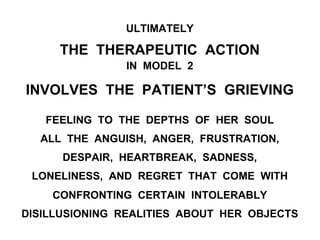 ULTIMATELY
THE THERAPEUTIC ACTION
IN MODEL 2
INVOLVES THE PATIENT’S GRIEVING
FEELING TO THE DEPTHS OF HER SOUL
ALL THE ANGUISH, ANGER, FRUSTRATION,
DESPAIR, HEARTBREAK, SADNESS,
LONELINESS, AND REGRET THAT COME WITH
CONFRONTING CERTAIN INTOLERABLY
DISILLUSIONING REALITIES ABOUT HER OBJECTS
 