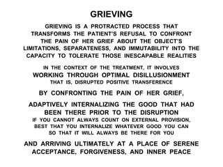 GRIEVING
GRIEVING IS A PROTRACTED PROCESS THAT
TRANSFORMS THE PATIENT’S REFUSAL TO CONFRONT
THE PAIN OF HER GRIEF ABOUT THE OBJECT’S
LIMITATIONS, SEPARATENESS, AND IMMUTABILITY INTO THE
CAPACITY TO TOLERATE THOSE INESCAPABLE REALITIES
IN THE CONTEXT OF THE TREATMENT, IT INVOLVES
WORKING THROUGH OPTIMAL DISILLUSIONMENT
THAT IS, DISRUPTED POSITIVE TRANSFERENCE
BY CONFRONTING THE PAIN OF HER GRIEF,
ADAPTIVELY INTERNALIZING THE GOOD THAT HAD
BEEN THERE PRIOR TO THE DISRUPTION
IF YOU CANNOT ALWAYS COUNT ON EXTERNAL PROVISION,
BEST THAT YOU INTERNALIZE WHATEVER GOOD YOU CAN
SO THAT IT WILL ALWAYS BE THERE FOR YOU
AND ARRIVING ULTIMATELY AT A PLACE OF SERENE
ACCEPTANCE, FORGIVENESS, AND INNER PEACE
 
