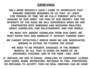 GRIEVING
ONLY MORE RECENTLY HAVE I COME TO APPRECIATE THAT
GENUINE GRIEVING REQUIRES OF US THAT, AT LEAST
FOR PERIODS OF TIME, WE BE FULLY PRESENT WITH THE
ANGUISH OF OUR GRIEF, THE PAIN OF OUR REGRET, AND THE
INTENSITY OF THE RAGE WE WILL EXPERIENCE WHEN WE ARE
CONFRONTED WITH SOBERING AND SHOCKING REALITIES
ABOUT OURSELVES, OUR RELATIONSHIPS, AND OUR WORLD
WE MUST NOT ABSENT OURSELVES FROM OUR GRIEF; WE
MUST ENTER INTO AND EMBRACE IT, WITHOUT TURNING AWAY
WE CANNOT EFFECTIVELY GRIEVE WHEN WE ARE DISSOCIATED,
MISSING IN ACTION, OR FLEEING THE SCENE
WE NEED TO BE PRESENT, ENGAGED, IN THE MOMENT,
MINDFUL OF ALL THAT IS GOING ON INSIDE OF US,
GROUNDED, FOCUSED, AND IN THE HERE – AND – NOW
IF, INSTEAD, WE ARE IN DENIAL, UNWILLING TO CONFRONT, CLOSED,
SHUT DOWN, NUMB, RETREATING, REFUSING TO FEEL, PROTESTING,
OR REFUSING TO ACCEPT, THEN NO REAL GRIEVING CAN BE DONE
 