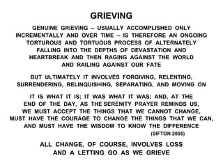 GRIEVING
GENUINE GRIEVING – USUALLY ACCOMPLISHED ONLY
INCREMENTALLY AND OVER TIME – IS THEREFORE AN ONGOING
TORTUROUS AND TORTUOUS PROCESS OF ALTERNATELY
FALLING INTO THE DEPTHS OF DEVASTATION AND
HEARTBREAK AND THEN RAGING AGAINST THE WORLD
AND RAILING AGAINST OUR FATE
BUT ULTIMATELY IT INVOLVES FORGIVING, RELENTING,
SURRENDERING, RELINQUISHING, SEPARATING, AND MOVING ON
IT IS WHAT IT IS; IT WAS WHAT IT WAS; AND, AT THE
END OF THE DAY, AS THE SERENITY PRAYER REMINDS US,
WE MUST ACCEPT THE THINGS THAT WE CANNOT CHANGE,
MUST HAVE THE COURAGE TO CHANGE THE THINGS THAT WE CAN,
AND MUST HAVE THE WISDOM TO KNOW THE DIFFERENCE
(SIFTON 2005)
ALL CHANGE, OF COURSE, INVOLVES LOSS
AND A LETTING GO AS WE GRIEVE
 