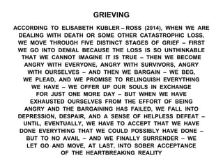 GRIEVING
ACCORDING TO ELISABETH KUBLER – ROSS (2014), WHEN WE ARE
DEALING WITH DEATH OR SOME OTHER CATASTROPHIC LOSS,
WE MOVE THROUGH FIVE DISTINCT STAGES OF GRIEF – FIRST
WE GO INTO DENIAL BECAUSE THE LOSS IS SO UNTHINKABLE
THAT WE CANNOT IMAGINE IT IS TRUE – THEN WE BECOME
ANGRY WITH EVERYONE, ANGRY WITH SURVIVORS, ANGRY
WITH OURSELVES – AND THEN WE BARGAIN – WE BEG,
WE PLEAD, AND WE PROMISE TO RELINQUISH EVERYTHING
WE HAVE – WE OFFER UP OUR SOULS IN EXCHANGE
FOR JUST ONE MORE DAY – BUT WHEN WE HAVE
EXHAUSTED OURSELVES FROM THE EFFORT OF BEING
ANGRY AND THE BARGAINING HAS FAILED, WE FALL INTO
DEPRESSION, DESPAIR, AND A SENSE OF HELPLESS DEFEAT –
UNTIL, EVENTUALLY, WE HAVE TO ACCEPT THAT WE HAVE
DONE EVERYTHING THAT WE COULD POSSIBLY HAVE DONE –
BUT TO NO AVAIL – AND WE FINALLY SURRENDER – WE
LET GO AND MOVE, AT LAST, INTO SOBER ACCEPTANCE
OF THE HEARTBREAKING REALITY
 