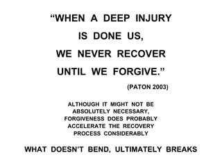 “WHEN A DEEP INJURY
IS DONE US,
WE NEVER RECOVER
UNTIL WE FORGIVE.”
(PATON 2003)
ALTHOUGH IT MIGHT NOT BE
ABSOLUTELY NECESSARY,
FORGIVENESS DOES PROBABLY
ACCELERATE THE RECOVERY
PROCESS CONSIDERABLY
WHAT DOESN’T BEND, ULTIMATELY BREAKS
 