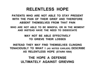 RELENTLESS HOPE
PATIENTS WHO ARE NOT ABLE TO STAY PRESENT
WITH THE PAIN OF THEIR GRIEF AND THEREFORE
ABSENT THEMSELVES FROM THAT PAIN
WHO ARE NOT ABLE TO BE MINDFUL OR IN THE MOMENT
AND INSTEAD HAVE THE NEED TO DISSOCIATE
MAY NOT BE ABLE EFFECTIVELY
TO GRIEVE THEIR LOSSES
INSTEAD THEY MAY FIND THEMSELVES CLINGING
TENACIOUSLY TO WHAT I (AS NOTED EARLIER) DESCRIBE
AS RELENTLESS HOPE (STARK 1994)
THE HOPE A DEFENSE
ULTIMATELY AGAINST GRIEVING
 