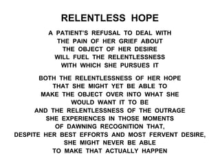 RELENTLESS HOPE
A PATIENT’S REFUSAL TO DEAL WITH
THE PAIN OF HER GRIEF ABOUT
THE OBJECT OF HER DESIRE
WILL FUEL THE RELENTLESSNESS
WITH WHICH SHE PURSUES IT
BOTH THE RELENTLESSNESS OF HER HOPE
THAT SHE MIGHT YET BE ABLE TO
MAKE THE OBJECT OVER INTO WHAT SHE
WOULD WANT IT TO BE
AND THE RELENTLESSNESS OF THE OUTRAGE
SHE EXPERIENCES IN THOSE MOMENTS
OF DAWNING RECOGNITION THAT,
DESPITE HER BEST EFFORTS AND MOST FERVENT DESIRE,
SHE MIGHT NEVER BE ABLE
TO MAKE THAT ACTUALLY HAPPEN
 