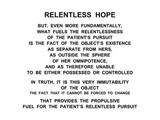 RELENTLESS HOPE
BUT, EVEN MORE FUNDAMENTALLY,
WHAT FUELS THE RELENTLESSNESS
OF THE PATIENT’S PURSUIT
IS THE FACT OF THE OBJECT’S EXISTENCE
AS SEPARATE FROM HERS,
AS OUTSIDE THE SPHERE
OF HER OMNIPOTENCE,
AND AS THEREFORE UNABLE
TO BE EITHER POSSESSED OR CONTROLLED
IN TRUTH, IT IS THIS VERY IMMUTABILITY
OF THE OBJECT
THE FACT THAT IT CANNOT BE FORCED TO CHANGE
THAT PROVIDES THE PROPULSIVE
FUEL FOR THE PATIENT’S RELENTLESS PURSUIT
 