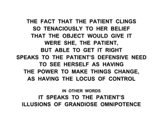 THE FACT THAT THE PATIENT CLINGS
SO TENACIOUSLY TO HER BELIEF
THAT THE OBJECT WOULD GIVE IT
WERE SHE, THE PATIENT,
BUT ABLE TO GET IT RIGHT
SPEAKS TO THE PATIENT’S DEFENSIVE NEED
TO SEE HERSELF AS HAVING
THE POWER TO MAKE THINGS CHANGE,
AS HAVING THE LOCUS OF CONTROL
IN OTHER WORDS
IT SPEAKS TO THE PATIENT’S
ILLUSIONS OF GRANDIOSE OMNIPOTENCE
 