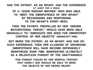 HAD THE PATIENT, AS AN INFANT, HAD THE EXPERIENCE
AT LEAST FOR A WHILE
OF A “GOOD ENOUGH MOTHER” WHO WAS ABLE
TO “MEET THE OMNIPOTENCE OF HER INFANT”
BY RECOGNIZING AND RESPONDING
TO THE INFANT’S EVERY NEED,
THEN THE PATIENT, PROPELLED BY HER “INBORN
MATURATIONAL THRUST,” WOULD HAVE BEEN ABLE
GRADUALLY TO “ABROGATE HER NEED FOR OMNIPOTENT
CONTROL OF HER OBJECTS” (WINNICOTT 1965)
BUT WHEN THE PATIENT, AS AN INFANT, HAS HAD NO
SUCH EXPERIENCE, THEN HER ILLUSIONS OF GRANDIOSE
OMNIPOTENCE WILL HAVE BECOME DEFENSIVELY
REINFORCED OVER TIME, MANIFESTING ULTIMATELY
AS A RELENTLESS PURSUIT OF THE UNATTAINABLE
THIS PURSUIT FUELED BY HER WISHFUL FANTASY
THAT SURELY SHE SHOULD BE ABLE TO MAKE
THE OBJECTS OF HER DESIRE RELENT
 