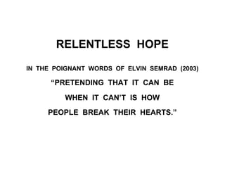 RELENTLESS HOPE
IN THE POIGNANT WORDS OF ELVIN SEMRAD (2003)
“PRETENDING THAT IT CAN BE
WHEN IT CAN’T IS HOW
PEOPLE BREAK THEIR HEARTS.”
 