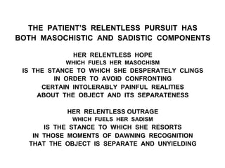 THE PATIENT’S RELENTLESS PURSUIT HAS
BOTH MASOCHISTIC AND SADISTIC COMPONENTS
HER RELENTLESS HOPE
WHICH FUELS HER MASOCHISM
IS THE STANCE TO WHICH SHE DESPERATELY CLINGS
IN ORDER TO AVOID CONFRONTING
CERTAIN INTOLERABLY PAINFUL REALITIES
ABOUT THE OBJECT AND ITS SEPARATENESS
HER RELENTLESS OUTRAGE
WHICH FUELS HER SADISM
IS THE STANCE TO WHICH SHE RESORTS
IN THOSE MOMENTS OF DAWNING RECOGNITION
THAT THE OBJECT IS SEPARATE AND UNYIELDING
 