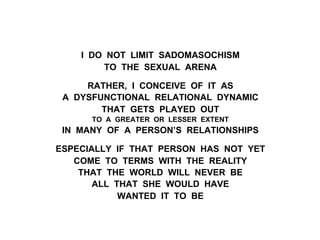 I DO NOT LIMIT SADOMASOCHISM
TO THE SEXUAL ARENA
RATHER, I CONCEIVE OF IT AS
A DYSFUNCTIONAL RELATIONAL DYNAMIC
THAT GETS PLAYED OUT
TO A GREATER OR LESSER EXTENT
IN MANY OF A PERSON’S RELATIONSHIPS
ESPECIALLY IF THAT PERSON HAS NOT YET
COME TO TERMS WITH THE REALITY
THAT THE WORLD WILL NEVER BE
ALL THAT SHE WOULD HAVE
WANTED IT TO BE
 