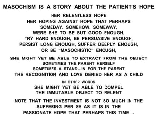 MASOCHISM IS A STORY ABOUT THE PATIENT’S HOPE
HER RELENTLESS HOPE
HER HOPING AGAINST HOPE THAT PERHAPS
SOMEDAY, SOMEHOW, SOMEWAY,
WERE SHE TO BE BUT GOOD ENOUGH,
TRY HARD ENOUGH, BE PERSUASIVE ENOUGH,
PERSIST LONG ENOUGH, SUFFER DEEPLY ENOUGH,
OR BE “MASOCHISTIC” ENOUGH,
SHE MIGHT YET BE ABLE TO EXTRACT FROM THE OBJECT
SOMETIMES THE PARENT HERSELF
SOMETIMES A STAND – IN FOR THE PARENT
THE RECOGNITION AND LOVE DENIED HER AS A CHILD
IN OTHER WORDS
SHE MIGHT YET BE ABLE TO COMPEL
THE IMMUTABLE OBJECT TO RELENT
NOTE THAT THE INVESTMENT IS NOT SO MUCH IN THE
SUFFERING PER SE AS IT IS IN THE
PASSIONATE HOPE THAT PERHAPS THIS TIME …
 