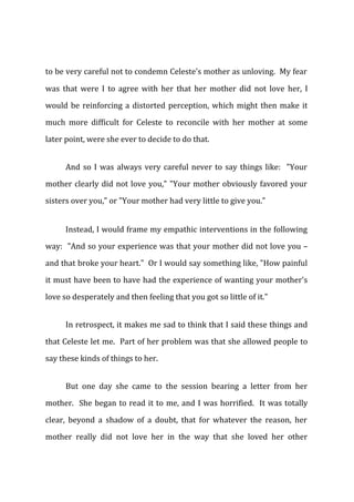 to be very careful not to condemn Celeste's mother as unloving. My fear
was that were I to agree with her that her mother did not love her, I
would be reinforcing a distorted perception, which might then make it
much more difficult for Celeste to reconcile with her mother at some
later point, were she ever to decide to do that.
And so I was always very careful never to say things like: "Your
mother clearly did not love you," "Your mother obviously favored your
sisters over you," or "Your mother had very little to give you."
Instead, I would frame my empathic interventions in the following
way: "And so your experience was that your mother did not love you –
and that broke your heart." Or I would say something like, "How painful
it must have been to have had the experience of wanting your mother's
love so desperately and then feeling that you got so little of it."
In retrospect, it makes me sad to think that I said these things and
that Celeste let me. Part of her problem was that she allowed people to
say these kinds of things to her.
But one day she came to the session bearing a letter from her
mother. She began to read it to me, and I was horrified. It was totally
clear, beyond a shadow of a doubt, that for whatever the reason, her
mother really did not love her in the way that she loved her other
 