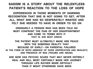 SADISM IS A STORY ABOUT THE RELENTLESS
PATIENT’S REACTION TO THE LOSS OF HOPE
EXPERIENCED IN THOSE MOMENTS OF DAWNING
RECOGNITION THAT SHE IS NOT GOING TO GET, AFTER
ALL, WHAT SHE HAD SO DESPERATELY WANTED AND
FELT SHE NEEDED TO HAVE IN ORDER TO GO ON
ORDINARILY A PERSON WHO HAS BEEN TOLD NO
MUST CONFRONT THE PAIN OF HER DISAPPOINTMENT
AND COME TO TERMS WITH IT
THAT IS, SHE MUST GRIEVE
THE PATIENT MUST ULTIMATELY MAKE HER PEACE
WITH THE SOBERING REALITY THAT
BECAUSE OF EARLY – ON PARENTAL FAILURES
IN THE FORM OF BOTH ABSENCE OF GOOD (DEPRIVATION AND NEGLECT)
AND PRESENCE OF BAD (TRAUMA AND ABUSE)
SHE NOW HAS PSYCHIC SCARS THAT MAY NEVER ENTIRELY
HEAL AND WILL MOST CERTAINLY MAKE HER JOURNEY
THROUGH LIFE RATHER MORE DIFFICULT
THAN IT MIGHT OTHERWISE HAVE BEEN
 