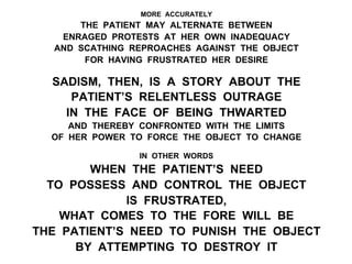 MORE ACCURATELY
THE PATIENT MAY ALTERNATE BETWEEN
ENRAGED PROTESTS AT HER OWN INADEQUACY
AND SCATHING REPROACHES AGAINST THE OBJECT
FOR HAVING FRUSTRATED HER DESIRE
SADISM, THEN, IS A STORY ABOUT THE
PATIENT’S RELENTLESS OUTRAGE
IN THE FACE OF BEING THWARTED
AND THEREBY CONFRONTED WITH THE LIMITS
OF HER POWER TO FORCE THE OBJECT TO CHANGE
IN OTHER WORDS
WHEN THE PATIENT’S NEED
TO POSSESS AND CONTROL THE OBJECT
IS FRUSTRATED,
WHAT COMES TO THE FORE WILL BE
THE PATIENT’S NEED TO PUNISH THE OBJECT
BY ATTEMPTING TO DESTROY IT
 
