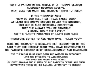SO IF A PATIENT IN THE MIDDLE OF A THERAPY SESSION
SUDDENLY BECOMES ABUSIVE,
WHAT QUESTION MIGHT THE THERAPIST THINK TO POSE?
IF THE THERAPIST ASKS
“HOW DO YOU FEEL THAT I HAVE FAILED YOU?”
AT LEAST SHE KNOWS ENOUGH TO ASK THE QUESTION,
BUT SHE IS ALSO INDIRECTLY SUGGESTING
THAT THE ANSWER WILL BE PRIMARILY
A STORY ABOUT THE PATIENT
AND THE PATIENT’S PERCEPTION OF HAVING BEEN FAILED
THEREFORE BETTER TO ASK “HOW HAVE I FAILED YOU?”
HERE THE THERAPIST IS SIGNALING HER RECOGNITION OF THE
FACT THAT SHE HERSELF MIGHT WELL HAVE CONTRIBUTED TO
THE PATIENT’S EXPERIENCE OF DISILLUSIONMENT AND HEARTACHE
THE THERAPIST MUST HAVE BOTH THE WISDOM TO RECOGNIZE
AND THE INTEGRITY TO ACKNOWLEDGE
THE PART SHE MIGHT HAVE PLAYED
BY FIRST STOKING THE FLAMES OF THE PATIENT’S DESIRE AND THEN
DEVASTATING THROUGH HER FAILURE, ULTIMATELY, TO DELIVER
 