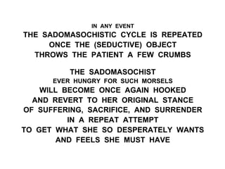 IN ANY EVENT
THE SADOMASOCHISTIC CYCLE IS REPEATED
ONCE THE (SEDUCTIVE) OBJECT
THROWS THE PATIENT A FEW CRUMBS
THE SADOMASOCHIST
EVER HUNGRY FOR SUCH MORSELS
WILL BECOME ONCE AGAIN HOOKED
AND REVERT TO HER ORIGINAL STANCE
OF SUFFERING, SACRIFICE, AND SURRENDER
IN A REPEAT ATTEMPT
TO GET WHAT SHE SO DESPERATELY WANTS
AND FEELS SHE MUST HAVE
 