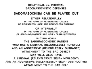 RELATIONAL vs. INTERNAL
SADOMASOCHISTIC DEFENSES
SADOMASOCHISM CAN BE PLAYED OUT
EITHER RELATIONALLY
IN THE FORM OF ALTERNATING CYCLES
OF RELENTLESS HOPE AND RELENTLESS OUTRAGE
OR INTERNALLY
IN THE FORM OF ALTERNATING CYCLES
OF SELF – INDULGENCE AND SELF – DESTRUCTIVENESS
IN OTHER WORDS
THE SADOMASOCHISTIC PATIENT
WHO HAS A LIBIDINAL (RELENTLESSLY HOPEFUL)
AND AN AGGRESSIVE (RELENTLESSLY OUTRAGED)
ATTACHMENT TO THE BAD OBJECT
MAY WELL ALSO HAVE
A LIBIDINAL (RELENTLESSLY SELF – INDULGENT)
AND AN AGGRESSIVE (RELENTLESSLY SELF – DESTRUCTIVE)
ATTACHMENT TO THE BAD SELF
 