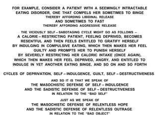 FOR EXAMPLE, CONSIDER A PATIENT WITH A SEEMINGLY INTRACTABLE
EATING DISORDER, ONE THAT COMPELS HER SOMETIMES TO BINGE
THEREBY AFFORDING LIBIDINAL RELEASE
AND SOMETIMES TO FAST
THEREBY AFFORDING AGGRESSIVE RELEASE
THE VICIOUSLY SELF – SABOTAGING CYCLE MIGHT GO AS FOLLOWS –
A CALORIE – RESTRICTING PATIENT, FEELING DEPRIVED, BECOMES
RESENTFUL AND THEN FEELS ENTITLED TO GRATIFY HERSELF
BY INDULGING IN COMPULSIVE EATING, WHICH THEN MAKES HER FEEL
GUILTY AND PROMPTS HER TO PUNISH HERSELF
BY SEVERELY RESTRICTING HER CALORIC INTAKE (ONCE AGAIN),
WHICH THEN MAKES HER FEEL DEPRIVED, ANGRY, AND ENTITLED TO
INDULGE IN YET ANOTHER EATING BINGE, AND SO ON AND SO FORTH
CYCLES OF DEPRIVATION, SELF – INDULGENCE, GUILT, SELF – DESTRUCTIVENESS
AND SO IT IS THAT WE SPEAK OF
THE MASOCHISTIC DEFENSE OF SELF – INDULGENCE
AND THE SADISTIC DEFENSE OF SELF – DESTRUCTIVENESS
IN RELATION TO THE “BAD SELF”
JUST AS WE SPEAK OF
THE MASOCHISTIC DEFENSE OF RELENTLESS HOPE
AND THE SADISTIC DEFENSE OF RELENTLESS OUTRAGE
IN RELATION TO THE “BAD OBJECT”
 