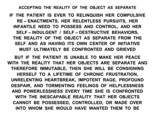 ACCEPTING THE REALITY OF THE OBJECT AS SEPARATE
IF THE PATIENT IS EVER TO RELINQUISH HER COMPULSIVE
RE – ENACTMENTS, HER RELENTLESS PURSUITS, HER
INFANTILE NEED TO POSSESS AND CONTROL, AND HER
SELF – INDULGENT / SELF – DESTRUCTIVE BEHAVIORS,
THE REALITY OF THE OBJECT AS SEPARATE FROM THE
SELF AND AS HAVING ITS OWN CENTER OF INITIATIVE
MUST ULTIMATELY BE CONFRONTED AND GRIEVED
BUT IF THE PATIENT IS UNABLE TO MAKE HER PEACE
WITH THE REALITY THAT HER OBJECTS ARE SEPARATE AND
THEREFORE IMMUTABLE, THEN SHE WILL BE CONSIGNING
HERSELF TO A LIFETIME OF CHRONIC FRUSTRATION,
UNRELENTING HEARTBREAK, IMPOTENT RAGE, PROFOUND
DESPAIR, AND TORMENTING FEELINGS OF HELPLESSNESS
AND POWERLESSNESS EVERY TIME SHE IS CONFRONTED
WITH THE INESCAPABLE REALITY THAT HER OBJECTS
CANNOT BE POSSESSED, CONTROLLED, OR MADE OVER
INTO WHOM SHE WOULD HAVE WANTED THEM TO BE
 