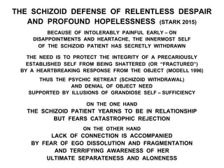 THE SCHIZOID DEFENSE OF RELENTLESS DESPAIR
AND PROFOUND HOPELESSNESS (STARK 2015)
BECAUSE OF INTOLERABLY PAINFUL EARLY – ON
DISAPPOINTMENTS AND HEARTACHE, THE INNERMOST SELF
OF THE SCHIZOID PATIENT HAS SECRETLY WITHDRAWN
THE NEED IS TO PROTECT THE INTEGRITY OF A PRECARIOUSLY
ESTABLISHED SELF FROM BEING SHATTERED (OR “FRACTURED”)
BY A HEARTBREAKING RESPONSE FROM THE OBJECT (MODELL 1996)
THUS THE PSYCHIC RETREAT (SCHIZOID WITHDRAWAL)
AND DENIAL OF OBJECT NEED
SUPPORTED BY ILLUSIONS OF GRANDIOSE SELF – SUFFICIENCY
ON THE ONE HAND
THE SCHIZOID PATIENT YEARNS TO BE IN RELATIONSHIP
BUT FEARS CATASTROPHIC REJECTION
ON THE OTHER HAND
LACK OF CONNECTION IS ACCOMPANIED
BY FEAR OF EGO DISSOLUTION AND FRAGMENTATION
AND TERRIFYING AWARENESS OF HER
ULTIMATE SEPARATENESS AND ALONENESS
 