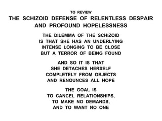 TO REVIEW
THE SCHIZOID DEFENSE OF RELENTLESS DESPAIR
AND PROFOUND HOPELESSNESS
THE DILEMMA OF THE SCHIZOID
IS THAT SHE HAS AN UNDERLYING
INTENSE LONGING TO BE CLOSE
BUT A TERROR OF BEING FOUND
AND SO IT IS THAT
SHE DETACHES HERSELF
COMPLETELY FROM OBJECTS
AND RENOUNCES ALL HOPE
THE GOAL IS
TO CANCEL RELATIONSHIPS,
TO MAKE NO DEMANDS,
AND TO WANT NO ONE
 