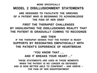 MORE SPECIFICALLY
MODEL 2 DISILLUSIONMENT STATEMENTS
ARE DESIGNED TO FACILITATE THE GRIEVING
OF A PATIENT WHO IS BEGINNING TO ACKNOWLEDGE
THE PAIN OF HER GRIEF
FIRST THE THERAPIST CHALLENGES
BY HIGHLIGHTING THE DISILLUSIONING REALITY THAT
THE PATIENT IS GRADUALLY COMING TO RECOGNIZE
AND THEN
IF THE THERAPIST SENSES THAT THE PATIENT IS READY
SUPPORTS BY RESONATING EMPATHICALLY WITH
THE PATIENT’S EXPERIENCE OF HEARTBREAK
“YOU KNOW THAT …,
AND IT BREAKS YOUR HEART …”
THESE STATEMENTS ARE USED IN THOSE MOMENTS
WHEN THE PATIENT IS NO LONGER AS DEFENDED
AND IS NOW BETTER ABLE TO CONFRONT – AND GRIEVE –
THE PAIN OF HER DISAPPOINTMENT
 