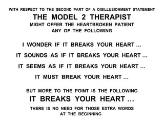 WITH RESPECT TO THE SECOND PART OF A DISILLUSIONMENT STATEMENT
THE MODEL 2 THERAPIST
MIGHT OFFER THE HEARTBROKEN PATIENT
ANY OF THE FOLLOWING
I WONDER IF IT BREAKS YOUR HEART …
IT SOUNDS AS IF IT BREAKS YOUR HEART …
IT SEEMS AS IF IT BREAKS YOUR HEART …
IT MUST BREAK YOUR HEART …
BUT MORE TO THE POINT IS THE FOLLOWING
IT BREAKS YOUR HEART …
THERE IS NO NEED FOR THOSE EXTRA WORDS
AT THE BEGINNING
 