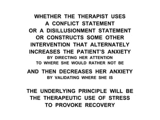 WHETHER THE THERAPIST USES
A CONFLICT STATEMENT
OR A DISILLUSIONMENT STATEMENT
OR CONSTRUCTS SOME OTHER
INTERVENTION THAT ALTERNATELY
INCREASES THE PATIENT’S ANXIETY
BY DIRECTING HER ATTENTION
TO WHERE SHE WOULD RATHER NOT BE
AND THEN DECREASES HER ANXIETY
BY VALIDATING WHERE SHE IS
THE UNDERLYING PRINCIPLE WILL BE
THE THERAPEUTIC USE OF STRESS
TO PROVOKE RECOVERY
 
