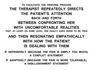 TO FACILITATE THE GRIEVING PROCESS
THE THERAPIST REPEATEDLY DIRECTS
THE PATIENT’S ATTENTION
BACK AND FORTH
BETWEEN CONFRONTING HER
WITH UNCOMFORTABLE REALITIES
THAT, AT LEAST ON SOME LEVEL, SHE REALLY DOES KNOW TO BE TRUE
AND THEN RESONATING EMPATHICALLY
WITH HOW THE PATIENT
IS DEALING WITH THEM
IF DEFENSIVELY (BECAUSE THE PAIN IS SIMPLY TOO MUCH),
A CONFLICT STATEMENT
IF ADAPTIVELY (BECAUSE THE PAIN IS MORE TOLERABLE),
A DISILLUSIONMENT STATEMENT
 