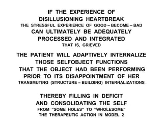 IF THE EXPERIENCE OF
DISILLUSIONING HEARTBREAK
THE STRESSFUL EXPERIENCE OF GOOD – BECOME – BAD
CAN ULTIMATELY BE ADEQUATELY
PROCESSED AND INTEGRATED
THAT IS, GRIEVED
THE PATIENT WILL ADAPTIVELY INTERNALIZE
THOSE SELFOBJECT FUNCTIONS
THAT THE OBJECT HAD BEEN PERFORMING
PRIOR TO ITS DISAPPOINTMENT OF HER
TRANSMUTING (STRUCTURE – BUILDING) INTERNALIZATIONS
THEREBY FILLING IN DEFICIT
AND CONSOLIDATING THE SELF
FROM “SOME HOLES” TO “WHOLESOME”
THE THERAPEUTIC ACTION IN MODEL 2
 