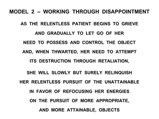 MODEL 2 – WORKING THROUGH DISAPPOINTMENT
AS THE RELENTLESS PATIENT BEGINS TO GRIEVE
AND GRADUALLY TO LET GO OF HER
NEED TO POSSESS AND CONTROL THE OBJECT
AND, WHEN THWARTED, HER NEED TO ATTEMPT
ITS DESTRUCTION THROUGH RETALIATION,
SHE WILL SLOWLY BUT SURELY RELINQUISH
HER RELENTLESS PURSUIT OF THE UNATTAINABLE
IN FAVOR OF REFOCUSING HER ENERGIES
ON THE PURSUIT OF MORE APPROPRIATE,
AND MORE ATTAINABLE, OBJECTS
 