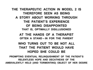 THE THERAPEUTIC ACTION IN MODEL 2 IS
THEREFORE SEEN AS BEING
A STORY ABOUT WORKING THROUGH
THE PATIENT’S EXPERIENCE
OF BEING DISAPPOINTED
THAT IS, OPTIMALLY DISILLUSIONED
AT THE HANDS OF A THERAPIST
OFTEN A STAND – IN FOR THE PARENT
WHO TURNS OUT TO BE NOT ALL
THAT THE PATIENT WOULD HAVE
HOPED SHE COULD BE
PROMPTING EVENTUAL RELINQUISHMENT OF THE PATIENT’S
RELENTLESS HOPE AND DECATHEXIS OF THE
AMBIVALENTLY HELD (AND TORMENTING) OBJECT OF HER DESIRE
 