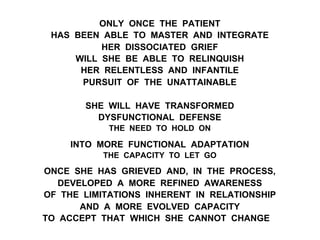 ONLY ONCE THE PATIENT
HAS BEEN ABLE TO MASTER AND INTEGRATE
HER DISSOCIATED GRIEF
WILL SHE BE ABLE TO RELINQUISH
HER RELENTLESS AND INFANTILE
PURSUIT OF THE UNATTAINABLE
SHE WILL HAVE TRANSFORMED
DYSFUNCTIONAL DEFENSE
THE NEED TO HOLD ON
INTO MORE FUNCTIONAL ADAPTATION
THE CAPACITY TO LET GO
ONCE SHE HAS GRIEVED AND, IN THE PROCESS,
DEVELOPED A MORE REFINED AWARENESS
OF THE LIMITATIONS INHERENT IN RELATIONSHIP
AND A MORE EVOLVED CAPACITY
TO ACCEPT THAT WHICH SHE CANNOT CHANGE
 