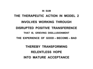 IN SUM
THE THERAPEUTIC ACTION IN MODEL 2
INVOLVES WORKING THROUGH
DISRUPTED POSITIVE TRANSFERENCE
THAT IS, GRIEVING DISILLUSIONMENT
THE EXPERIENCE OF GOOD – BECOME – BAD
THEREBY TRANSFORMING
RELENTLESS HOPE
INTO MATURE ACCEPTANCE
 