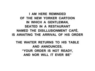 I AM HERE REMINDED
OF THE NEW YORKER CARTOON
IN WHICH A GENTLEMAN,
SEATED IN A RESTAURANT
NAMED THE DISILLUSIONMENT CAFÉ,
IS AWAITING THE ARRIVAL OF HIS ORDER
THE WAITER RETURNS TO HIS TABLE
AND ANNOUNCES,
“YOUR ORDER IS NOT READY,
AND NOR WILL IT EVER BE”
 