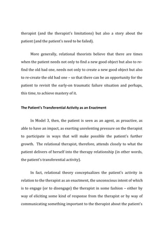 therapist (and the therapist's limitations) but also a story about the
patient (and the patient's need to be failed).
More generally, relational theorists believe that there are times
when the patient needs not only to find a new good object but also to re-
find the old bad one, needs not only to create a new good object but also
to re-create the old bad one – so that there can be an opportunity for the
patient to revisit the early-on traumatic failure situation and perhaps,
this time, to achieve mastery of it.
The Patient’s Transferential Activity as an Enactment
In Model 3, then, the patient is seen as an agent, as proactive, as
able to have an impact, as exerting unrelenting pressure on the therapist
to participate in ways that will make possible the patient's further
growth. The relational therapist, therefore, attends closely to what the
patient delivers of herself into the therapy relationship (in other words,
the patient's transferential activity).
In fact, relational theory conceptualizes the patient's activity in
relation to the therapist as an enactment, the unconscious intent of which
is to engage (or to disengage) the therapist in some fashion – either by
way of eliciting some kind of response from the therapist or by way of
communicating something important to the therapist about the patient's
 