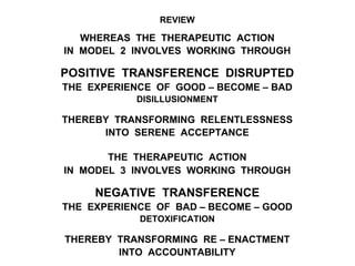 REVIEW
WHEREAS THE THERAPEUTIC ACTION
IN MODEL 2 INVOLVES WORKING THROUGH
POSITIVE TRANSFERENCE DISRUPTED
THE EXPERIENCE OF GOOD – BECOME – BAD
DISILLUSIONMENT
THEREBY TRANSFORMING RELENTLESSNESS
INTO SERENE ACCEPTANCE
THE THERAPEUTIC ACTION
IN MODEL 3 INVOLVES WORKING THROUGH
NEGATIVE TRANSFERENCE
THE EXPERIENCE OF BAD – BECOME – GOOD
DETOXIFICATION
THEREBY TRANSFORMING RE – ENACTMENT
INTO ACCOUNTABILITY
 