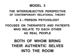 MODEL 3
THE INTERSUBJECTIVE PERSPECTIVE
OF CONTEMPORARY RELATIONAL THEORY
A 2 – PERSON PSYCHOLOGY
FOCUSES ON THERAPISTS AND PATIENTS
WHO RELATE TO EACH OTHER
AS REAL PEOPLE
BOTH OF WHOM BRING
THEIR AUTHENTIC SELVES
INTO THE ROOM
 