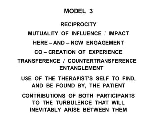 MODEL 3
RECIPROCITY
MUTUALITY OF INFLUENCE / IMPACT
HERE – AND – NOW ENGAGEMENT
CO – CREATION OF EXPERIENCE
TRANSFERENCE / COUNTERTRANSFERENCE
ENTANGLEMENT
USE OF THE THERAPIST’S SELF TO FIND,
AND BE FOUND BY, THE PATIENT
CONTRIBUTIONS OF BOTH PARTICIPANTS
TO THE TURBULENCE THAT WILL
INEVITABLY ARISE BETWEEN THEM
 