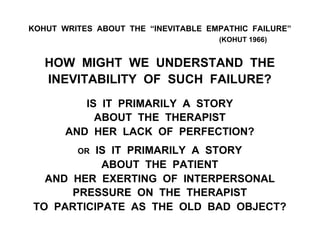 KOHUT WRITES ABOUT THE “INEVITABLE EMPATHIC FAILURE”
(KOHUT 1966)
HOW MIGHT WE UNDERSTAND THE
INEVITABILITY OF SUCH FAILURE?
IS IT PRIMARILY A STORY
ABOUT THE THERAPIST
AND HER LACK OF PERFECTION?
OR IS IT PRIMARILY A STORY
ABOUT THE PATIENT
AND HER EXERTING OF INTERPERSONAL
PRESSURE ON THE THERAPIST
TO PARTICIPATE AS THE OLD BAD OBJECT?
 
