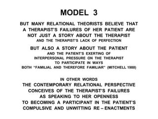 MODEL 3
BUT MANY RELATIONAL THEORISTS BELIEVE THAT
A THERAPIST’S FAILURES OF HER PATIENT ARE
NOT JUST A STORY ABOUT THE THERAPIST
AND THE THERAPIST’S LACK OF PERFECTION
BUT ALSO A STORY ABOUT THE PATIENT
AND THE PATIENT’S EXERTING OF
INTERPERSONAL PRESSURE ON THE THERAPIST
TO PARTICIPATE IN WAYS
BOTH “FAMILIAL AND THEREFORE FAMILIAR” (MITCHELL 1988)
IN OTHER WORDS
THE CONTEMPORARY RELATIONAL PERSPECTIVE
CONCEIVES OF THE THERAPIST’S FAILURES
AS SPEAKING TO HER OPENNESS
TO BECOMING A PARTICIPANT IN THE PATIENT’S
COMPULSIVE AND UNWITTING RE – ENACTMENTS
 