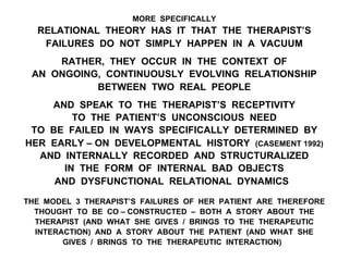 MORE SPECIFICALLY
RELATIONAL THEORY HAS IT THAT THE THERAPIST’S
FAILURES DO NOT SIMPLY HAPPEN IN A VACUUM
RATHER, THEY OCCUR IN THE CONTEXT OF
AN ONGOING, CONTINUOUSLY EVOLVING RELATIONSHIP
BETWEEN TWO REAL PEOPLE
AND SPEAK TO THE THERAPIST’S RECEPTIVITY
TO THE PATIENT’S UNCONSCIOUS NEED
TO BE FAILED IN WAYS SPECIFICALLY DETERMINED BY
HER EARLY – ON DEVELOPMENTAL HISTORY (CASEMENT 1992)
AND INTERNALLY RECORDED AND STRUCTURALIZED
IN THE FORM OF INTERNAL BAD OBJECTS
AND DYSFUNCTIONAL RELATIONAL DYNAMICS
THE MODEL 3 THERAPIST’S FAILURES OF HER PATIENT ARE THEREFORE
THOUGHT TO BE CO – CONSTRUCTED – BOTH A STORY ABOUT THE
THERAPIST (AND WHAT SHE GIVES / BRINGS TO THE THERAPEUTIC
INTERACTION) AND A STORY ABOUT THE PATIENT (AND WHAT SHE
GIVES / BRINGS TO THE THERAPEUTIC INTERACTION)
 