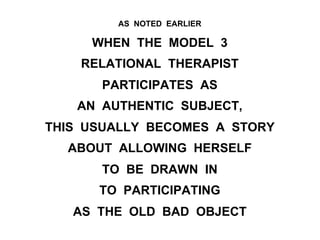 AS NOTED EARLIER
WHEN THE MODEL 3
RELATIONAL THERAPIST
PARTICIPATES AS
AN AUTHENTIC SUBJECT,
THIS USUALLY BECOMES A STORY
ABOUT ALLOWING HERSELF
TO BE DRAWN IN
TO PARTICIPATING
AS THE OLD BAD OBJECT
 
