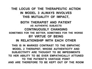 THE LOCUS OF THE THERAPEUTIC ACTION
IN MODEL 3 ALWAYS INVOLVES
THIS MUTUALITY OF IMPACT,
BOTH THERAPIST AND PATIENT
AS AUTHENTIC SUBJECTS
CONTINUOUSLY CHANGING
SOMETIMES FOR THE BETTER, SOMETIMES FOR THE WORSE
BY VIRTUE OF BEING
IN RELATIONSHIP WITH EACH OTHER
THIS IS IN MARKED CONTRAST TO THE EMPATHIC
MODEL 2 THERAPIST, WHOSE AUTHENTICITY AND
SUBJECTIVITY ARE THOUGHT TO BE IMPEDIMENTS
TO HER ABILITY TO BE EVER EMPATHICALLY ATTUNED
TO THE PATIENT’S VANTAGE POINT
AND ARE THEREFORE TO BE KEPT OUT OF THE ROOM
 